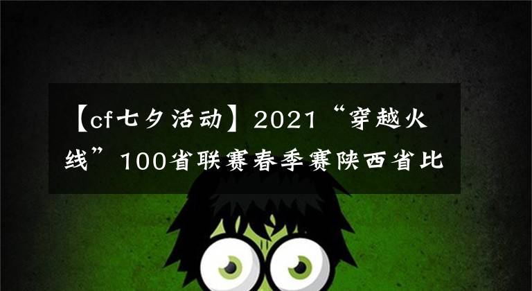 【cf七夕活动】2021“穿越火线”100省联赛春季赛陕西省比赛在西安落下帷幕