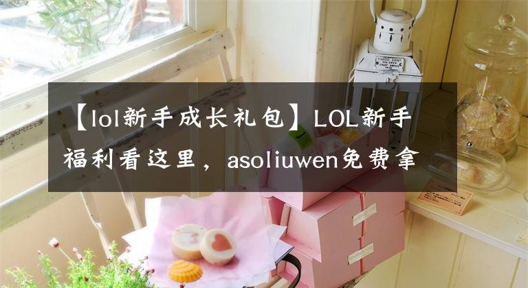 【lol新手成长礼包】LOL新手福利看这里，asoliuwen免费拿。