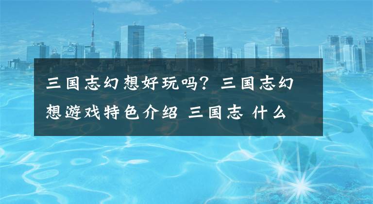 三国志幻想好玩吗？三国志幻想游戏特色介绍 三国志 什么平台游戏