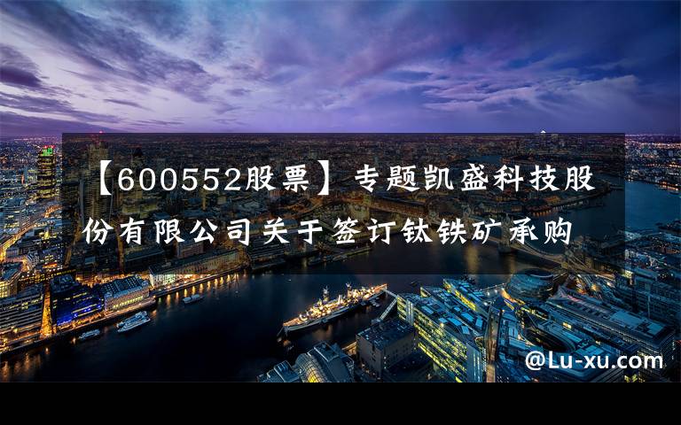 【600552股票】专题凯盛科技股份有限公司关于签订钛铁矿承购协议的公告