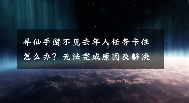 寻仙手游不见去年人任务卡住怎么办？无法完成原因及解决方法一览 寻仙手游怎么放弃任务