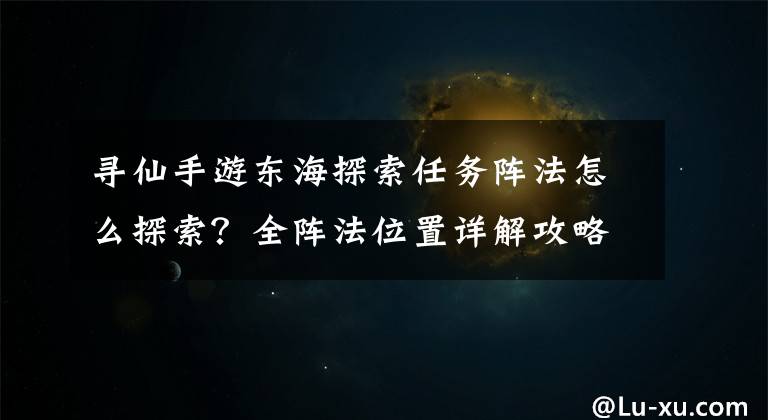 寻仙手游东海探索任务阵法怎么探索？全阵法位置详解攻略汇总 寻仙手游隐龙谷怎么刷积分