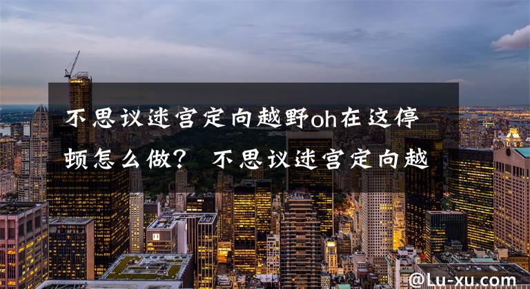 不思议迷宫定向越野oh在这停顿怎么做？ 不思议迷宫定向越野简单攻略