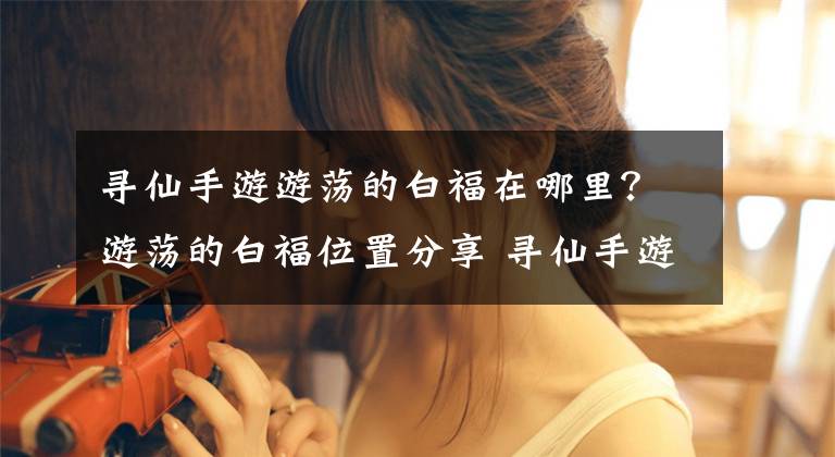 寻仙手游游荡的白福在哪里？游荡的白福位置分享 寻仙手游游荡的白福在哪文章配图