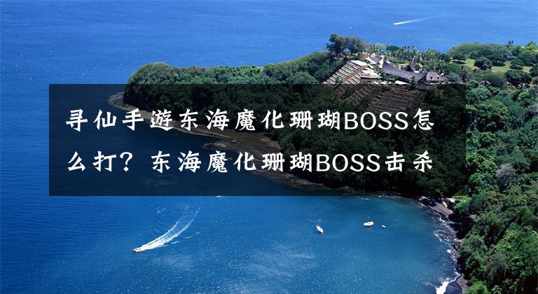 寻仙手游东海魔化珊瑚BOSS怎么打？东海魔化珊瑚BOSS击杀技巧攻略 寻仙手游东海攻略