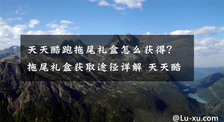 天天酷跑拖尾礼盒怎么获得？拖尾礼盒获取途径详解 天天酷跑光环和拖尾怎么得