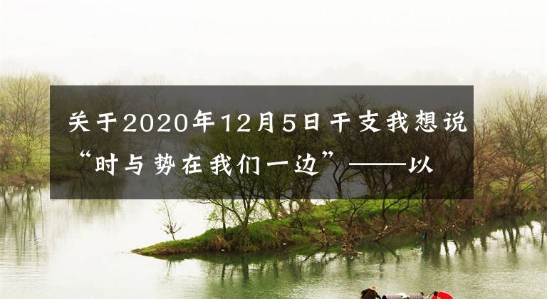 关于2020年12月5日干支我想说“时与势在我们一边”——以习近平同志为核心的党中央推动增进中国经济发展新优势述评