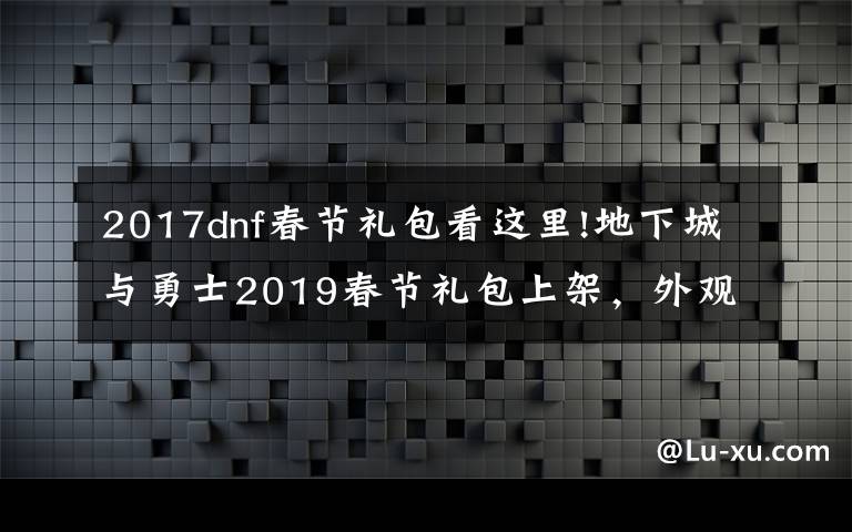 2017dnf春节礼包看这里!地下城与勇士2019春节礼包上架，外观&属性&赠品&多买多送总览