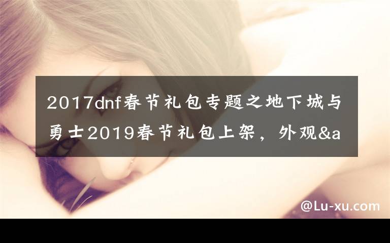 2017dnf春节礼包专题之地下城与勇士2019春节礼包上架，外观&属性&赠品&多买多送总览