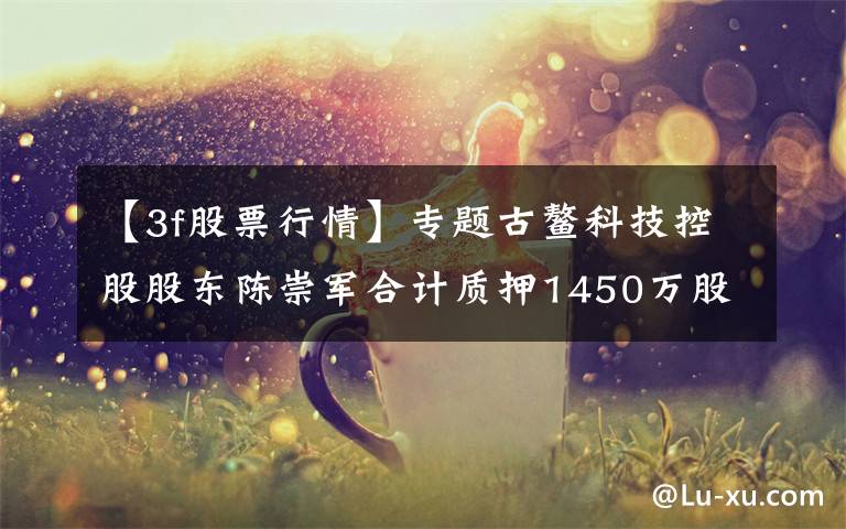 【3f股票行情】专题古鳌科技控股股东陈崇军合计质押1450万股 用于自身生产经营