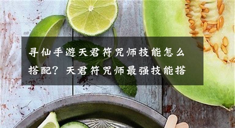 寻仙手游天君符咒师技能怎么搭配？天君符咒师最强技能搭配推荐 寻仙手游怎么倒换玄玉