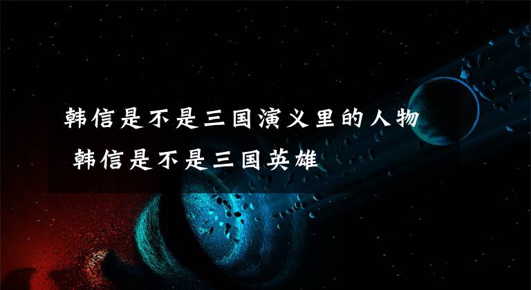 韩信是不是三国演义里的人物 韩信是不是三国英雄