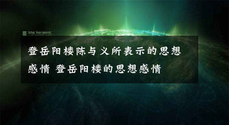 登岳阳楼陈与义所表示的思想感情 登岳阳楼的思想感情