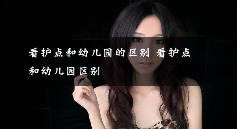 看护点和幼儿园的区别 看护点和幼儿园区别文章配图