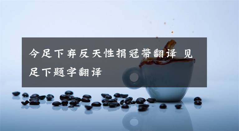 今足下弃反天性捐冠带翻译 见足下题字翻译文章配图
