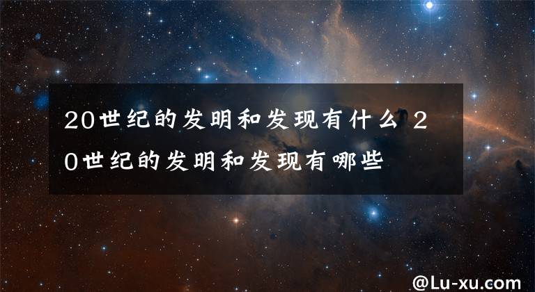 20世纪的发明和发现有什么 20世纪的发明和发现有哪些文章配图