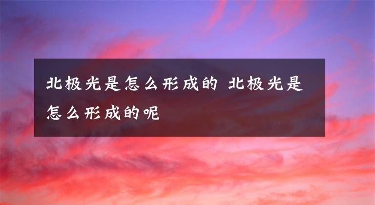 北极光是怎么形成的 北极光是怎么形成的呢文章配图