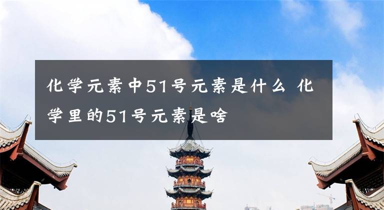 化学元素中51号元素是什么 化学里的51号元素是啥文章配图