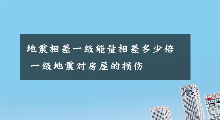 地震相差一级能量相差多少倍 一级地震对房屋的损伤