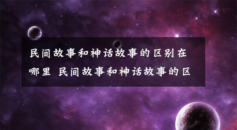 民间故事和神话故事的区别在哪里 民间故事和神话故事的区别有什么文章配图