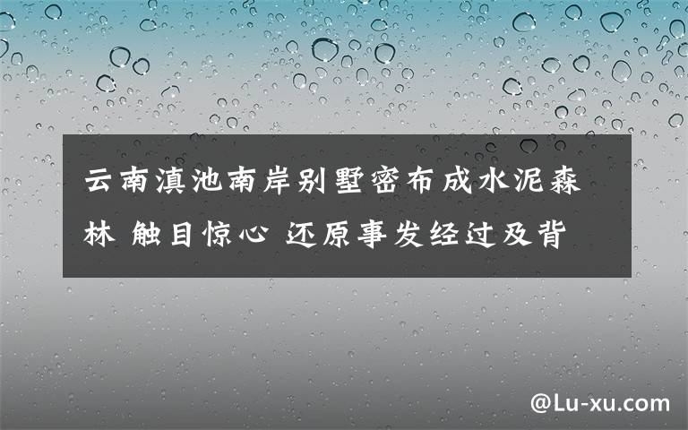 云南滇池南岸别墅密布成水泥森林 触目惊心 还原事发经过及背后原因！