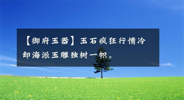 【御府玉器】玉石疯狂行情冷却海派玉雕独树一帜。文章配图
