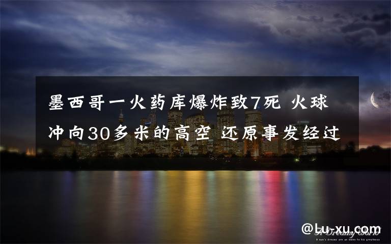 墨西哥一火药库爆炸致7死 火球冲向30多米的高空 还原事发经过及背后真相！