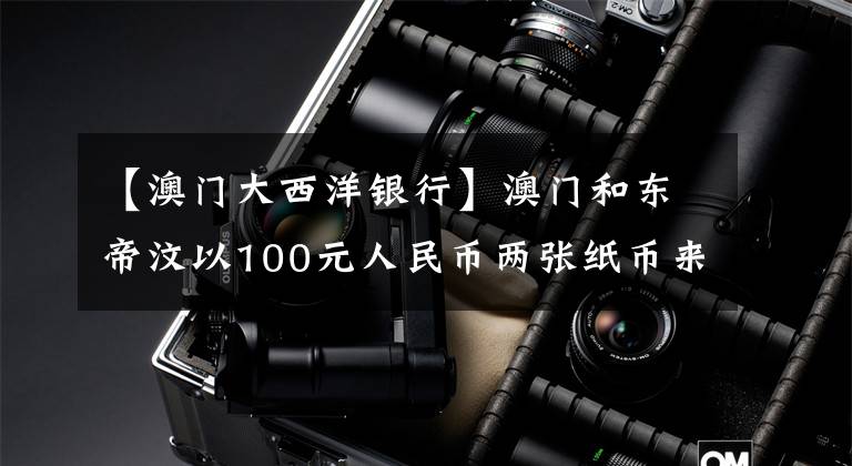 【澳门大西洋银行】澳门和东帝汶以100元人民币两张纸币来讲述历史文章配图