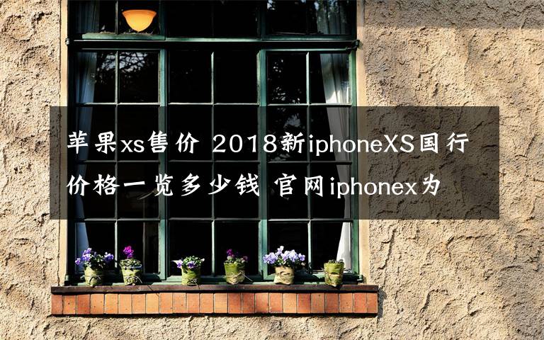 苹果xs售价 2018新iphoneXS国行价格一览多少钱 官网iphonex为什么会下架