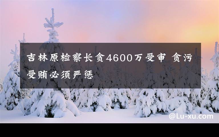 吉林原检察长贪4600万受审 贪污受贿必须严惩