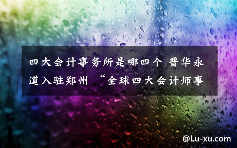 四大会计事务所是哪四个 普华永道入驻郑州 “全球四大会计师事务所”已来了俩