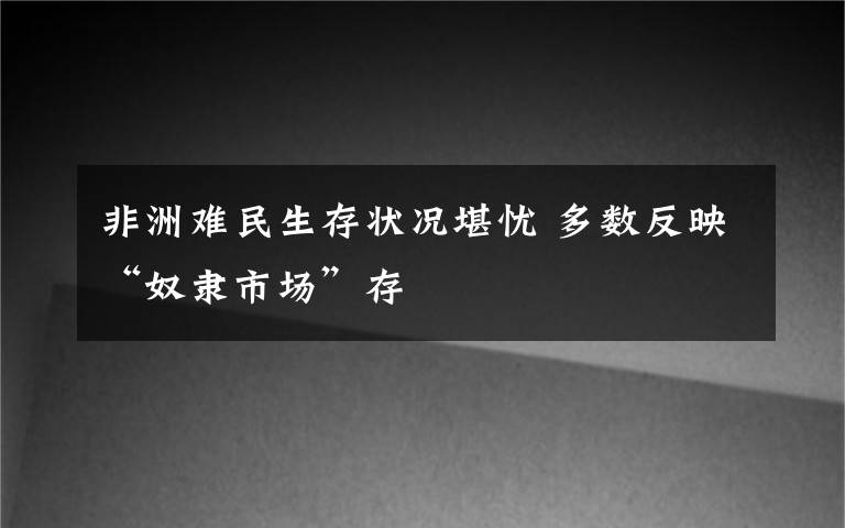 非洲难民生存状况堪忧 多数反映“奴隶市场”存