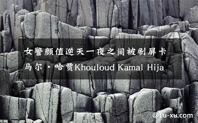 女警颜值逆天一夜之间被刷屏卡马尔·哈贾Khouloud Kamal Hijazi