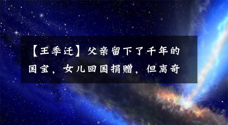 【王季迁】父亲留下了千年的国宝，女儿回国捐赠，但离奇地被调走，现在成了谜。文章配图