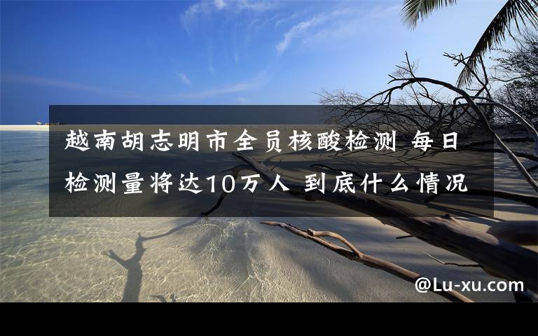 越南胡志明市全员核酸检测 每日检测量将达10万人 到底什么情况呢？