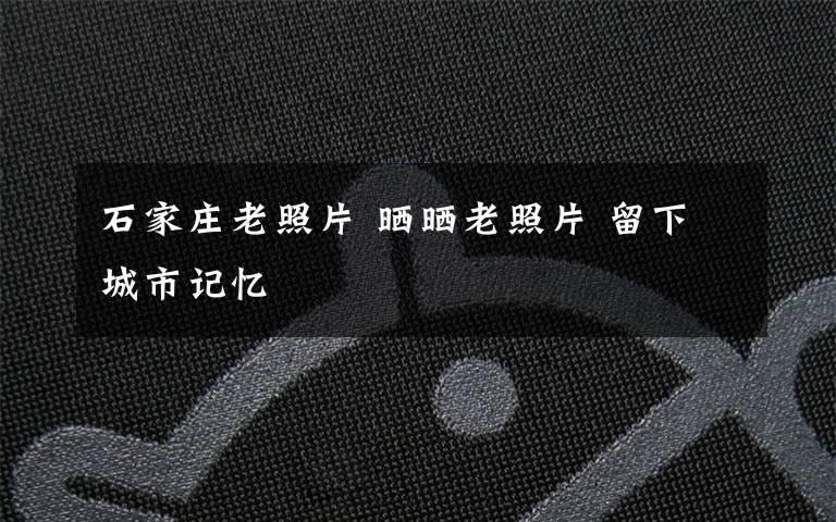 石家庄老照片 晒晒老照片 留下城市记忆