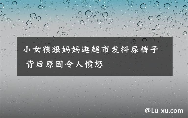 小女孩跟妈妈逛超市发抖尿裤子 背后原因令人愤怒