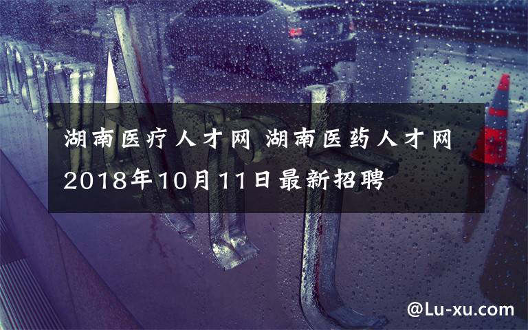 湖南医疗人才网 湖南医药人才网2018年10月11日最新招聘