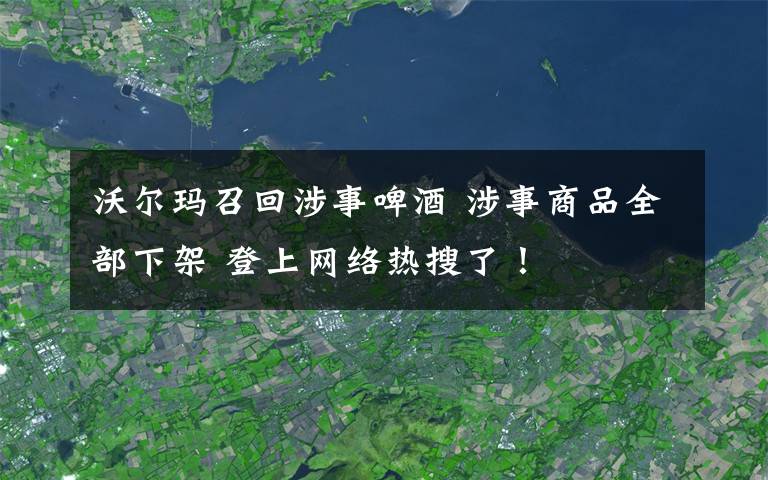 沃尔玛召回涉事啤酒 涉事商品全部下架 登上网络热搜了！