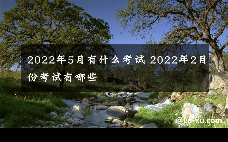 2022年5月有什么考试 2022年2月份考试有哪些文章配图