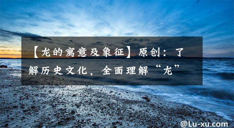 【龙的寓意及象征】原创：了解历史文化，全面理解“龙”的象征意义文章配图
