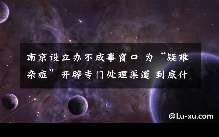 南京设立办不成事窗口 为“疑难杂症”开辟专门处理渠道 到底什么情况呢？