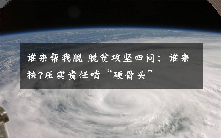 谁来帮我脱 脱贫攻坚四问：谁来扶?压实责任啃“硬骨头”