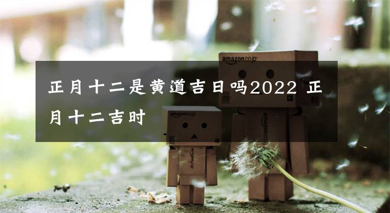 正月十二是黄道吉日吗2022 正月十二吉时