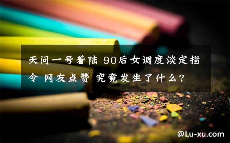 天问一号着陆 90后女调度淡定指令 网友点赞 究竟发生了什么?