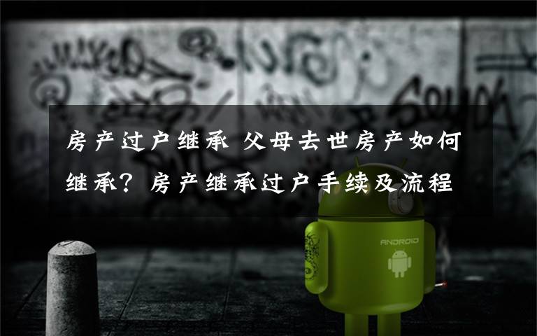 房产过户继承 父母去世房产如何继承？房产继承过户手续及流程详解