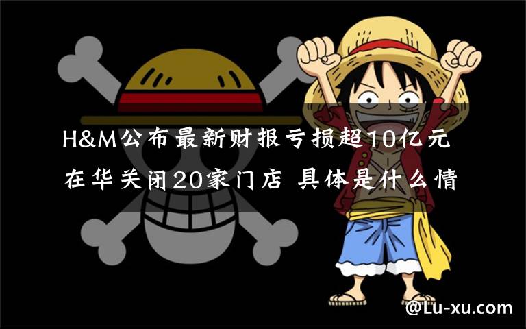 H&M公布最新财报亏损超10亿元 在华关闭20家门店 具体是什么情况？