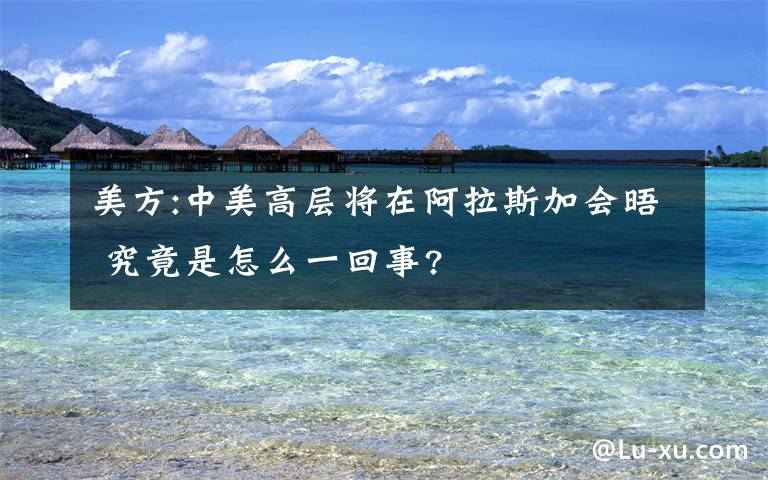 美方:中美高层将在阿拉斯加会晤 究竟是怎么一回事?