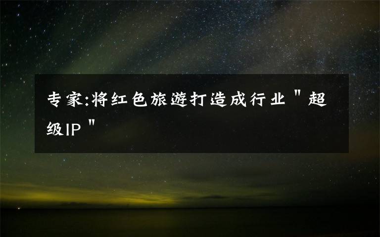 专家:将红色旅游打造成行业＂超级IP＂