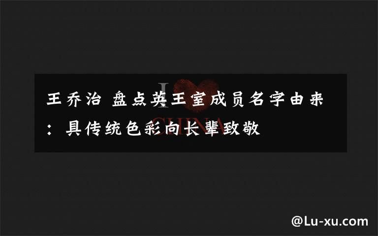 王乔治 盘点英王室成员名字由来：具传统色彩向长辈致敬